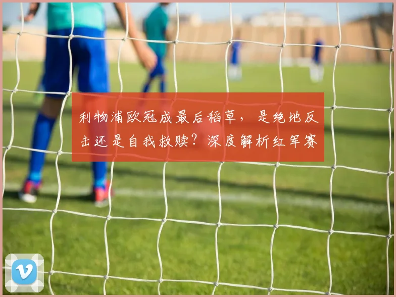利物浦欧冠成最后稻草，是绝地反击还是自我救赎？深度解析红军赛季走向