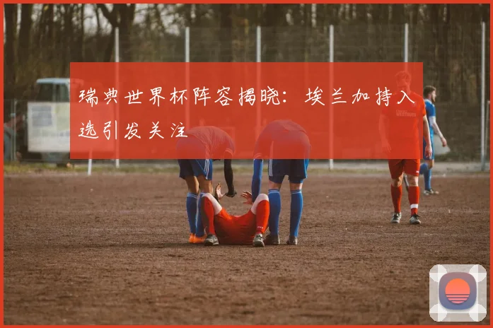 瑞典世界杯阵容揭晓:埃兰加持入选引发关注