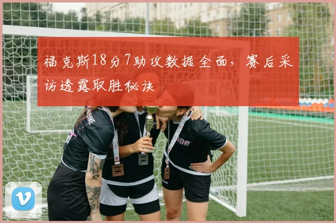 福克斯18分7助攻数据全面，赛后采访透露取胜秘诀