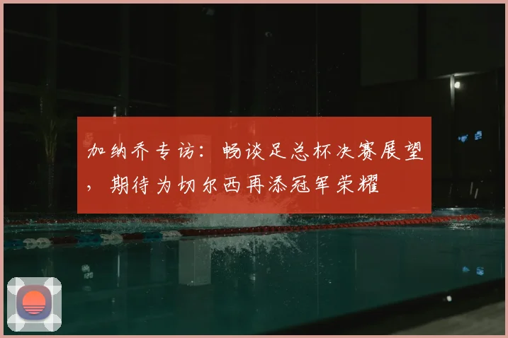 加纳乔专访：畅谈足总杯决赛展望，期待为切尔西再添冠军荣耀