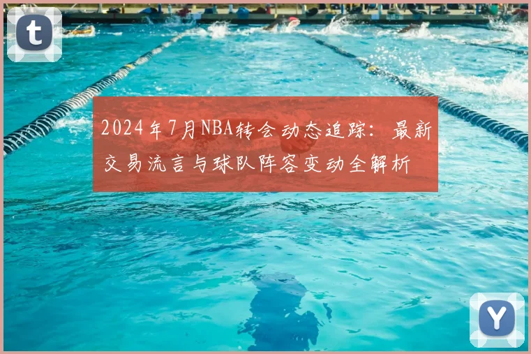 2024年7月NBA转会动态追踪：最新交易流言与球队阵容变动全解析