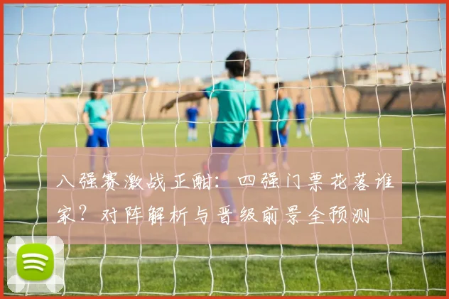 八强赛激战正酣：四强门票花落谁家？对阵解析与晋级前景全预测