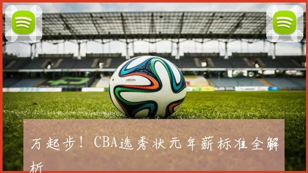 万起步!CBA选秀状元年薪标准全解析