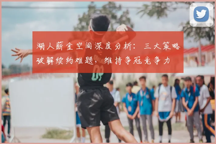 湖人薪金空间深度分析：三大策略破解续约难题，维持争冠竞争力