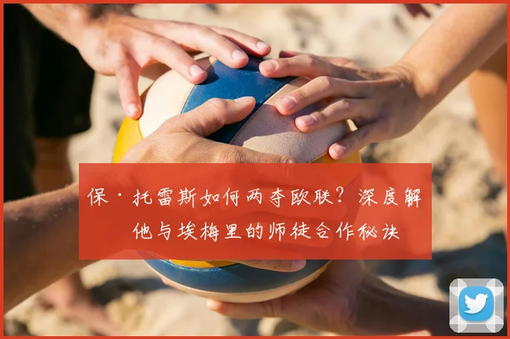 保·托雷斯如何两夺欧联？深度解析他与埃梅里的师徒合作秘诀