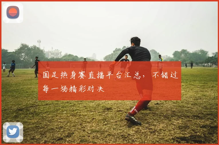 国足热身赛直播平台汇总，不错过每一场精彩对决