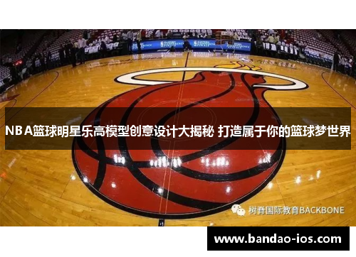 NBA篮球明星乐高模型创意设计大揭秘 打造属于你的篮球梦世界