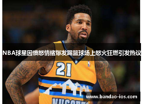 NBA球星因愤怒情绪爆发踢篮球场上怒火狂燃引发热议