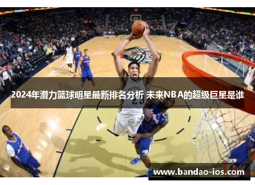 2024年潜力篮球明星最新排名分析 未来NBA的超级巨星是谁